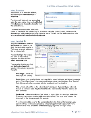 CHAPTER 8: INTRODUCTION TO THE EDITORS

Insert Bookmark
A bookmark is an invisible marker,
representing the destination for a
hyperlink.

The bookmark feature is not accessible
from the icon menu. You must right-click
in the Editor and choose Bookmarks from
the context menu.

The name of the bookmark itself is not
shown to the reader and serves only as an internal identifier. The bookmark name must be
unique—two bookmarks cannot have the same name. You will use the bookmark name later
when you insert a hyperlink to the bookmark.


Insert Hyperlink
A hyperlink connects text to a
destination. As shown to the
right, the destination may be a
Web page, an email address, a
file, or a bookmark.

You can highlight the word(s)
you want to make into a
hyperlink and then click the
Insert Hyperlink icon.

You can also click the icon first
and define the hyperlink
word(s) in the window shown to
the right.

        Web Page: Links to the
        web page you specify.

        Email: Links to an email address, but the e-Sword user’s computer will define if/how this
        works. The e-Sword user’s computer must have an email client installed. The “Send to”
        field of the email will pre-populate with the email address from this link.

        File: Links to a local file on the e-Sword user’s computer. If you send your e-Sword
        module to someone else, they too must have the file in exactly the same location on
        their computer.

        Bookmark: Links to a bookmark (see above for instructions on creating a bookmark).
        The drop down menu contains bookmarks you defined. You must have created the
        bookmark by the time you reach this window.

        A bookmark must be used in the same note where it’s defined. For example, you
        cannot define a bookmark in one study note and hyperlink to the bookmark from a
        different study note. The same restrictions apply to journal and topic notes.


e-Sword User’s Guide, Copyright © 2012 by BibleSupport.com                            P a g e 112
 