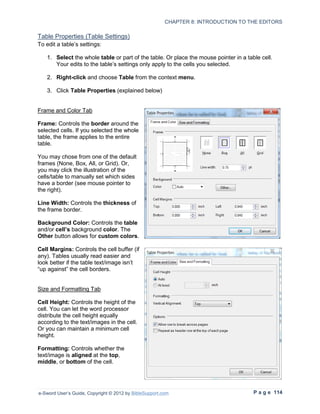 CHAPTER 8: INTRODUCTION TO THE EDITORS

Table Properties (Table Settings)
To edit a table’s settings:

   1. Select the whole table or part of the table. Or place the mouse pointer in a table cell.
      Your edits to the table’s settings only apply to the cells you selected.

   2. Right-click and choose Table from the context menu.

   3. Click Table Properties (explained below)


Frame and Color Tab

Frame: Controls the border around the
selected cells. If you selected the whole
table, the frame applies to the entire
table.

You may chose from one of the default
frames (None, Box, All, or Grid). Or,
you may click the illustration of the
cells/table to manually set which sides
have a border (see mouse pointer to
the right).

Line Width: Controls the thickness of
the frame border.

Background Color: Controls the table
and/or cell’s background color. The
Other button allows for custom colors.

Cell Margins: Controls the cell buffer (if
any). Tables usually read easier and
look better if the table text/image isn’t
“up against” the cell borders.


Size and Formatting Tab

Cell Height: Controls the height of the
cell. You can let the word processor
distribute the cell height equally
according to the text/images in the cell.
Or you can maintain a minimum cell
height.

Formatting: Controls whether the
text/image is aligned at the top,
middle, or bottom of the cell.




e-Sword User’s Guide, Copyright © 2012 by BibleSupport.com                            P a g e 114
 