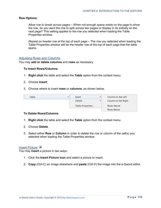 CHAPTER 8: INTRODUCTION TO THE EDITORS

Row Options:

        Allow row to break across pages – When not enough space exists on the page to show
        the row, do you want the row to split across two pages or display in its entirety on the
        next page? This setting applies to the row you selected when loading the Table
        Properties window.

        Repeat as header row at the top of each page – The row you selected when loading the
        Table Properties window will be the header row at the top of each page that the table
        spans.


Adjusting Rows and Columns
You may add or delete columns and rows as necessary:

   To Insert Rows/Columns

   1. Right click the table and select the Table option from the context menu.

   2. Choose Insert.

   3. Choose where to insert rows or columns, as shown below.




   To Delete Rows/Columns

   1. Right click the table and select the Table option from the context menu.

   2. Choose Delete.

   3. Select either Row or Column in order to delete the row or column of the cell(s) you
      selected when loading the Table Properties window.


Insert Picture
You may insert a picture in two ways:

   1. Click the Insert Picture icon and select a picture to insert.

   2. Copy (Ctrl-C) an image elsewhere and paste (Ctrl-V) the image into the e-Sword editor.




e-Sword User’s Guide, Copyright © 2012 by BibleSupport.com                            P a g e 115
 