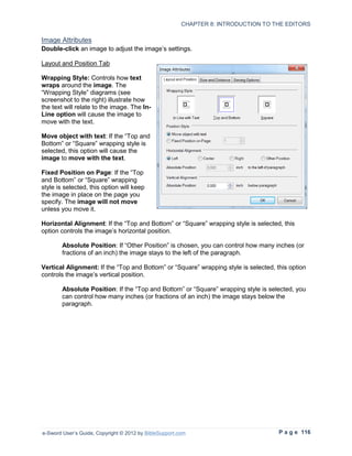CHAPTER 8: INTRODUCTION TO THE EDITORS

Image Attributes
Double-click an image to adjust the image’s settings.

Layout and Position Tab

Wrapping Style: Controls how text
wraps around the image. The
“Wrapping Style” diagrams (see
screenshot to the right) illustrate how
the text will relate to the image. The In-
Line option will cause the image to
move with the text.

Move object with text: If the “Top and
Bottom” or “Square” wrapping style is
selected, this option will cause the
image to move with the text.

Fixed Position on Page: If the “Top
and Bottom” or “Square” wrapping
style is selected, this option will keep
the image in place on the page you
specify. The image will not move
unless you move it.

Horizontal Alignment: If the “Top and Bottom” or “Square” wrapping style is selected, this
option controls the image’s horizontal position.

        Absolute Position: If “Other Position” is chosen, you can control how many inches (or
        fractions of an inch) the image stays to the left of the paragraph.

Vertical Alignment: If the “Top and Bottom” or “Square” wrapping style is selected, this option
controls the image’s vertical position.

        Absolute Position: If the “Top and Bottom” or “Square” wrapping style is selected, you
        can control how many inches (or fractions of an inch) the image stays below the
        paragraph.




e-Sword User’s Guide, Copyright © 2012 by BibleSupport.com                           P a g e 116
 