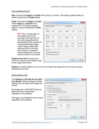 CHAPTER 8: INTRODUCTION TO THE EDITORS

Size and Distance Tab

Size: Controls the height and width of the picture, in inches. This setting updates based on
values entered for the Scale setting.

Scale: Controls the height and width
of the image as a percent of its
original size. This setting updates
based on values entered for the Size
setting.

        TIP: This is a huge factor in
        the image’s size. In the
        example to the right, the 10
        inch wide image should be
        downsized by 50% to avoid an
        unnecessarily large image.
        Large images create large
        resources which consume
        more memory, increase e-
        Sword startup time, and may
        cause e-Sword to run slower.

Distance from text: Controls how
much of a margin exists between side
of the image and the text.

Options: Controls whether you can move and resize the image with the mouse to prevent
accidental movement.


Saving Options Tab

The settings in this tab are not used
by e-Sword. Making changes to these
settings will not impact how images are
stored.

All images are in JPG/JPEG format at
96dpi with 50% compression,
regardless of the settings.

All images are embedded in the module
regardless of the settings.




e-Sword User’s Guide, Copyright © 2012 by BibleSupport.com                           P a g e 117
 