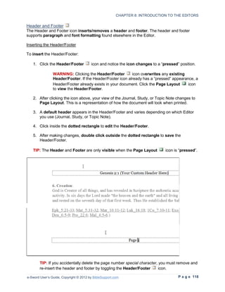 CHAPTER 8: INTRODUCTION TO THE EDITORS

Header and Footer
The Header and Footer icon inserts/removes a header and footer. The header and footer
supports paragraph and font formatting found elsewhere in the Editor.

Inserting the Header/Footer

To insert the Header/Footer:

   1. Click the Header/Footer           icon and notice the icon changes to a “pressed” position.

                WARNING: Clicking the Header/Footer        icon overwrites any existing
                Header/Footer. If the Header/Footer icon already has a “pressed” appearance, a
                Header/Footer already exists in your document. Click the Page Layout     icon
                to view the Header/Footer.

   2. After clicking the icon above, your view of the Journal, Study, or Topic Note changes to
      Page Layout. This is a representation of how the document will look when printed.

   3. A default header appears in the Header/Footer and varies depending on which Editor
      you use (Journal, Study, or Topic Note).

   4. Click inside the dotted rectangle to edit the Header/Footer.

   5. After making changes, double click outside the dotted rectangle to save the
      Header/Footer.

   TIP: The Header and Footer are only visible when the Page Layout             icon is “pressed”.




        TIP: If you accidentally delete the page number special character, you must remove and
        re-insert the header and footer by toggling the Header/Footer     icon.

e-Sword User’s Guide, Copyright © 2012 by BibleSupport.com                             P a g e 118
 