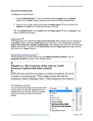 CHAPTER 8: INTRODUCTION TO THE EDITORS

Removing the Header/Footer

To remove the Header/Footer:

   1. Click the Header/Footer        icon and notice the icon changes from a “pressed”
      position to an “raised” position (assuming you have an existing Header/Footer).

   2. If you are not in Page Layout mode, press the Page Layout          icon to confirm the
      Header and Footer is not visible and has been removed.

   TIP: The Header/Footer is only visible when the Page Layout           icon is “pressed” even
   when a Header/Footer exists.


Page Layout
The Page Layout icon controls the view of your document. When clicked, the icon changes to
a “pressed” position, showing a Page View of your document. This representation shows the
edges of the document, margins, header/footer, and a general view of how the document will
appear when printed. To return to the Normal View, click the Page Layout icon again and the
icon returns to a “raised” position.


Show/Hide Formatting Symbols
The Show/Hide icon controls whether you see hidden formatting symbols, such as
paragraph symbols and space “dots” between words.




Font Selection and Size
You can choose a font style and font size for the
text you type. You may also highlight text and
change the font or font size. Both font controls
shown to the right are found on the Editor
toolbar.




e-Sword User’s Guide, Copyright © 2012 by BibleSupport.com                            P a g e 119
 