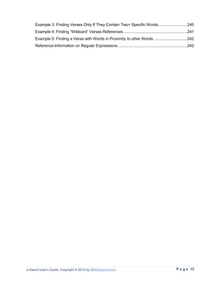 Example 3: Finding Verses Only If They Contain Two+ Specific Words. .........................240
     Example 4: Finding “Wildcard” Verses References. ........................................................241
     Example 5: Finding a Verse with Words in Proximity to other Words. .............................242
     Reference Information on Regular Expressions. .............................................................242




e-Sword User’s Guide, Copyright © 2012 by BibleSupport.com                                            P a g e 12
 