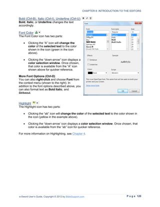 CHAPTER 8: INTRODUCTION TO THE EDITORS


Bold (Ctrl-B), Italic (Ctrl-I), Underline (Ctrl-U)
Bold, Italic, or Underline changes the text
accordingly.

Font Color
The Font Color icon has two parts:

   •    Clicking the “A” icon will change the
        color of the selected text to the color
        shown in the icon (green in the icon
        above).

   •    Clicking the “down-arrow” icon displays a
        color selection window. Once chosen,
        that color is available from the “A” icon
        shown above for quicker reference.

More Font Options (Ctrl-D)
You can also right-click and choose Font from
the context menu (shown to the right). In
addition to the font options described above, you
can also format text as Bold Italic, and
Strikeout.


Highlight
The Highlight icon has two parts:

   •    Clicking the “ab” icon will change the color of the selected text to the color shown in
        the icon (yellow in the example above).

   •    Clicking the “down-arrow’ icon displays a color selection window. Once chosen, that
        color is available from the “ab” icon for quicker reference.

For more information on Highlighting, see Chapter 4.




e-Sword User’s Guide, Copyright © 2012 by BibleSupport.com                            P a g e 120
 