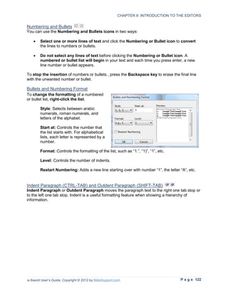 CHAPTER 8: INTRODUCTION TO THE EDITORS


Numbering and Bullets
You can use the Numbering and Bullets icons in two ways:

   •    Select one or more lines of text and click the Numbering or Bullet icon to convert
        the lines to numbers or bullets.

   •    Do not select any lines of text before clicking the Numbering or Bullet icon. A
        numbered or bullet list will begin in your text and each time you press enter, a new
        line number or bullet appears.

To stop the insertion of numbers or bullets , press the Backspace key to erase the final line
with the unwanted number or bullet.

Bullets and Numbering Format
To change the formatting of a numbered
or bullet list, right-click the list.

        Style: Selects between arabic
        numerals, roman numerals, and
        letters of the alphabet.

        Start at: Controls the number that
        the list starts with. For alphabetical
        lists, each letter is represented by a
        number.

        Format: Controls the formatting of the list, such as “1.”, “1)”, “1”, etc.

        Level: Controls the number of indents.

        Restart Numbering: Adds a new line starting over with number “1”, the letter “A”, etc.


Indent Paragraph (CTRL-TAB) and Outdent Paragraph (SHIFT-TAB)
Indent Paragraph or Outdent Paragraph moves the paragraph text to the right one tab stop or
to the left one tab stop. Indent is a useful formatting feature when showing a hierarchy of
information.




e-Sword User’s Guide, Copyright © 2012 by BibleSupport.com                           P a g e 122
 