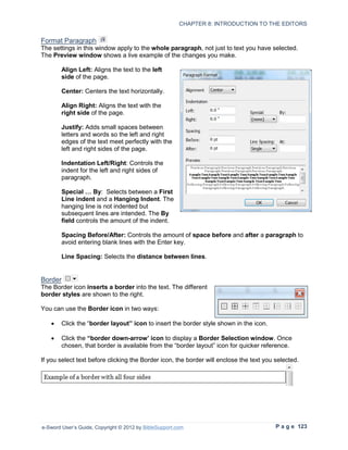 CHAPTER 8: INTRODUCTION TO THE EDITORS


Format Paragraph
The settings in this window apply to the whole paragraph, not just to text you have selected.
The Preview window shows a live example of the changes you make.

        Align Left: Aligns the text to the left
        side of the page.

        Center: Centers the text horizontally.

        Align Right: Aligns the text with the
        right side of the page.

        Justify: Adds small spaces between
        letters and words so the left and right
        edges of the text meet perfectly with the
        left and right sides of the page.

        Indentation Left/Right: Controls the
        indent for the left and right sides of
        paragraph.

        Special … By: Selects between a First
        Line indent and a Hanging Indent. The
        hanging line is not indented but
        subsequent lines are intended. The By
        field controls the amount of the indent.

        Spacing Before/After: Controls the amount of space before and after a paragraph to
        avoid entering blank lines with the Enter key.

        Line Spacing: Selects the distance between lines.


Border
The Border icon inserts a border into the text. The different
border styles are shown to the right.

You can use the Border icon in two ways:

   •    Click the “border layout” icon to insert the border style shown in the icon.

   •    Click the “border down-arrow’ icon to display a Border Selection window. Once
        chosen, that border is available from the “border layout” icon for quicker reference.

If you select text before clicking the Border icon, the border will enclose the text you selected.




e-Sword User’s Guide, Copyright © 2012 by BibleSupport.com                               P a g e 123
 