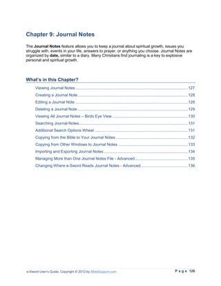 Chapter 9: Journal Notes
The Journal Notes feature allows you to keep a journal about spiritual growth, issues you
struggle with, events in your life, answers to prayer, or anything you choose. Journal Notes are
organized by date, similar to a diary. Many Christians find journaling is a key to explosive
personal and spiritual growth.



What’s in this Chapter?
     Viewing Journal Notes ....................................................................................................127
     Creating a Journal Note ..................................................................................................128
     Editing a Journal Note ....................................................................................................128
     Deleting a Journal Note ..................................................................................................129
     Viewing All Journal Notes – Birds Eye View....................................................................130
     Searching Journal Notes.................................................................................................131
     Additional Search Options Wheel ...................................................................................131
     Copying from the Bible to Your Journal Notes ................................................................132
     Copying from Other Windows to Journal Notes ..............................................................133
     Importing and Exporting Journal Notes ...........................................................................134
     Managing More than One Journal Notes File - Advanced ...............................................135
     Changing Where e-Sword Reads Journal Notes - Advanced ..........................................136




e-Sword User’s Guide, Copyright © 2012 by BibleSupport.com                                                         P a g e 126
 