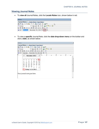 CHAPTER 9: JOURNAL NOTES

Viewing Journal Notes
   •    To view all Journal Notes, click the Locate Notes icon, shown below in red.




   •    To view a specific Journal Note, click the date drop-down menu on the toolbar and
        click a date, as shown below:




e-Sword User’s Guide, Copyright © 2012 by BibleSupport.com                            P a g e 127
 