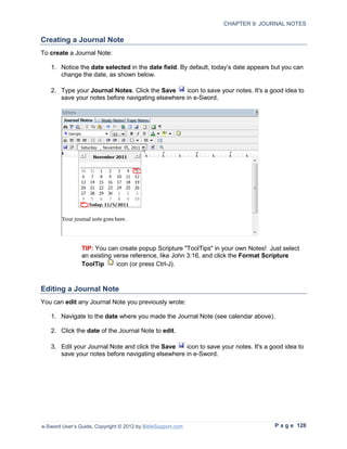 CHAPTER 9: JOURNAL NOTES

Creating a Journal Note
To create a Journal Note:

   1. Notice the date selected in the date field. By default, today’s date appears but you can
      change the date, as shown below.

   2. Type your Journal Notes. Click the Save     icon to save your notes. It's a good idea to
      save your notes before navigating elsewhere in e-Sword.




                TIP: You can create popup Scripture "ToolTips" in your own Notes! Just select
                an existing verse reference, like John 3:16, and click the Format Scripture
                ToolTip      icon (or press Ctrl-J).



Editing a Journal Note
You can edit any Journal Note you previously wrote:

   1. Navigate to the date where you made the Journal Note (see calendar above).

   2. Click the date of the Journal Note to edit.

   3. Edit your Journal Note and click the Save   icon to save your notes. It's a good idea to
      save your notes before navigating elsewhere in e-Sword.




e-Sword User’s Guide, Copyright © 2012 by BibleSupport.com                          P a g e 128
 