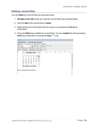 CHAPTER 9: JOURNAL NOTES

Deleting a Journal Note
You can delete any Journal Note you previously wrote:

   1. Navigate to the date where you made the Journal Note (see calendar below).

   2. Click the date of the Journal Note to delete.

   3. Select all the text in the window with the mouse or by pressing the Ctrl-A key
      combination.

   4. Press the Delete key to delete the Journal Note. You can undelete the text by pressing
      Ctrl-Z key combination or clicking the Undo      icon.




e-Sword User’s Guide, Copyright © 2012 by BibleSupport.com                             P a g e 129
 