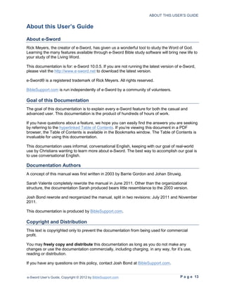 ABOUT THIS USER’S GUIDE


About this User’s Guide

About e-Sword
Rick Meyers, the creator of e-Sword, has given us a wonderful tool to study the Word of God.
Learning the many features available through e-Sword Bible study software will bring new life to
your study of the Living Word.

This documentation is for: e-Sword 10.0.5. If you are not running the latest version of e-Sword,
please visit the http://www.e-sword.net to download the latest version.

e-Sword® is a registered trademark of Rick Meyers. All rights reserved.

BibleSupport.com is run independently of e-Sword by a community of volunteers.

Goal of this Documentation
The goal of this documentation is to explain every e-Sword feature for both the casual and
advanced user. This documentation is the product of hundreds of hours of work.

If you have questions about a feature, we hope you can easily find the answers you are seeking
by referring to the hyperlinked Table of Contents. If you’re viewing this document in a PDF
browser, the Table of Contents is available in the Bookmarks window. The Table of Contents is
invaluable for using this documentation.

This documentation uses informal, conversational English, keeping with our goal of real-world
use by Christians wanting to learn more about e-Sword. The best way to accomplish our goal is
to use conversational English.

Documentation Authors
A concept of this manual was first written in 2003 by Barrie Gordon and Johan Struwig.

Sarah Valente completely rewrote the manual in June 2011. Other than the organizational
structure, the documentation Sarah produced bears little resemblance to the 2003 version.

Josh Bond rewrote and reorganized the manual, split in two revisions: July 2011 and November
2011.

This documentation is produced by BibleSupport.com.

Copyright and Distribution
This text is copyrighted only to prevent the documentation from being used for commercial
profit.

You may freely copy and distribute this documentation as long as you do not make any
changes or use the documentation commercially, including charging, in any way, for it’s use,
reading or distribution.

If you have any questions on this policy, contact Josh Bond at BibleSupport.com.


e-Sword User’s Guide, Copyright © 2012 by BibleSupport.com                             P a g e 13
 