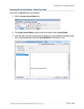 CHAPTER 9: JOURNAL NOTES

Viewing All Journal Notes – Birds Eye View
If you want to view all of your Journal Notes:

   1. Click the Locate Journal Notes icon:




   2. The Locate Journal Notes window shows which dates contain Journal Notes.

   3. Click any date in the left summary pane to display your Journal Notes in the right window
      pane. The example below shows the Journal Notes for November 5, 2011.




e-Sword User’s Guide, Copyright © 2012 by BibleSupport.com                         P a g e 130
 