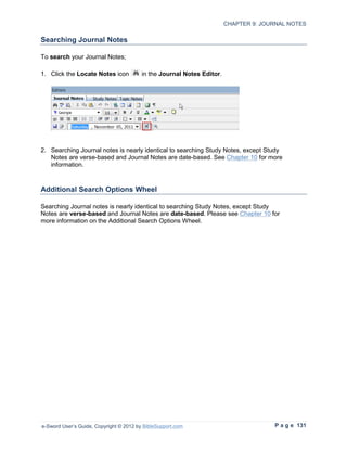 CHAPTER 9: JOURNAL NOTES

Searching Journal Notes

To search your Journal Notes;

1. Click the Locate Notes icon           in the Journal Notes Editor.




2. Searching Journal notes is nearly identical to searching Study Notes, except Study
   Notes are verse-based and Journal Notes are date-based. See Chapter 10 for more
   information.



Additional Search Options Wheel

Searching Journal notes is nearly identical to searching Study Notes, except Study
Notes are verse-based and Journal Notes are date-based. Please see Chapter 10 for
more information on the Additional Search Options Wheel.




e-Sword User’s Guide, Copyright © 2012 by BibleSupport.com                            P a g e 131
 
