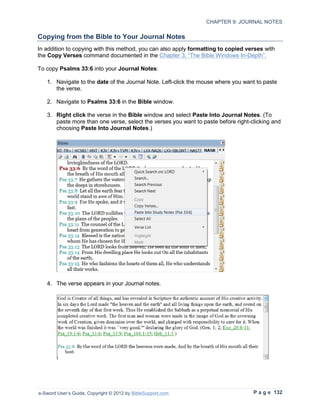 CHAPTER 9: JOURNAL NOTES

Copying from the Bible to Your Journal Notes
In addition to copying with this method, you can also apply formatting to copied verses with
the Copy Verses command documented in the Chapter 3, “The Bible Windows In-Depth”.

To copy Psalms 33:6 into your Journal Notes:

   1. Navigate to the date of the Journal Note. Left-click the mouse where you want to paste
      the verse.

   2. Navigate to Psalms 33:6 in the Bible window.

   3. Right click the verse in the Bible window and select Paste Into Journal Notes. (To
      paste more than one verse, select the verses you want to paste before right-clicking and
      choosing Paste Into Journal Notes.)




   4. The verse appears in your Journal notes.




e-Sword User’s Guide, Copyright © 2012 by BibleSupport.com                         P a g e 132
 