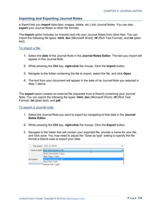 CHAPTER 9: JOURNAL NOTES

Importing and Exporting Journal Notes
e-Sword lets you import data (text, images, tables, etc.) into Journal Notes. You can also
export your Journal Notes to other file formats.

The import option includes (or imports) text into your Journal Notes from other files. You can
import the following file types: html, doc (Microsoft Word), rtf (Rich Text Format), and txt (plain
text).

To import a file:

   1. Select the date of the Journal Note in the Journal Notes Editor. The text you import will
        appear in this Journal Note.

   2. While pressing the Ctrl key, right-click the mouse. Click the Import button.

   3. Navigate to the folder containing the file to import, select the file, and click Open.

   4. The text from your document will appear in the date of he Journal Note you selected in
        Step 1 above.


The export option creates an external file (separate from e-Sword) containing your Journal
Note. You can export the following file types: html, doc (Microsoft Word), rtf (Rich Text
Format), txt (plain text), and pdf.

To export a Journal note:

   1. Select the Journal Note you want to export by navigating to that date in the Journal
      Notes Editor.

   2. While pressing the Ctrl key, right-click the mouse. Click the Export button.

   3. Navigate to the folder that will contain your exported file, provide a name for your file,
      and click save. You may need to adjust the “Save as type” setting to specify the file
      format e-Sword uses to export your data.




e-Sword User’s Guide, Copyright © 2012 by BibleSupport.com                              P a g e 134
 