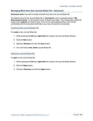 CHAPTER 9: JOURNAL NOTES

Managing More than One Journal Notes File - Advanced
Advanced users may want to create and edit more than one Journal Notes file.

The default name for the Journal Notes file is “journal.jnlx” and it’s typically stored in “My
Documentse-sword”, or the location of your e-Sword user folder. This configuration meets the
needs of the majority of e-Sword users. If you do not need additional files or do not feel
comfortable with the instructions that follow, you may not need this functionality.

Creating a New Journal Notes File

To create a new Journal Notes file:

   1. While pressing the Ctrl key, right-click the mouse in the Journal Notes Window.

   2. Click the New button.

   3. Specify a filename and click the Save button.

   4. You now have a new, blank Journal Notes file.


Opening a Journal Notes File

To open a new Journal Note file:

   1. While pressing the Ctrl key, right-click the mouse in the Journal Notes Window.

   2. Click the Open option.

   3. Choose a filename and click the Open button.




e-Sword User’s Guide, Copyright © 2012 by BibleSupport.com                         P a g e 135
 