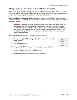 CHAPTER 9: JOURNAL NOTES

Changing Where e-Sword Reads Journal Notes - Advanced
Most users do not need to change where e-Sword reads Journal Notes files. Advanced
users may want to read from a different location. And some users who upgrade from a previous
version may have changed where e-Sword reads Journal Notes files.

Each Note Editor uses its own folder setting. By default, all three Editors read from the e-
Sword user folder, typically “My Documentse-sword”. However, each Editor Type can read from
a different location.

        WARNING: Changing the folder the Journal Notes Editor reads may result in you not
        being able to find your other Journal Notes files. For example, if you have multiple
        Journal Notes files in one folder, but you change where e-Sword reads Journal Notes
        files, you will not be able to view your other Journal Notes files. In that situation, you
        must either change the folder where the Journal Notes reads or move your Journal
        Notes to the new folder.

To change the folder where the e-Sword reads Journal Notes:

   1. While pressing the Ctrl key, right-click the mouse in the Journal
      Notes window.

   2. Click the Open option.

   3. Navigate to the folder where e-Sword should read Journal Notes.

   4. Choose a filename and click the Open button.

   5. e-Sword will now read Journal Notes from this folder.




e-Sword User’s Guide, Copyright © 2012 by BibleSupport.com                               P a g e 136
 