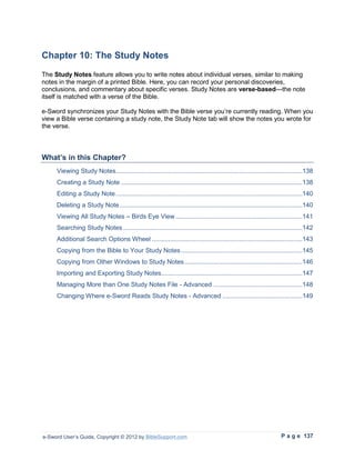Chapter 10: The Study Notes
The Study Notes feature allows you to write notes about individual verses, similar to making
notes in the margin of a printed Bible. Here, you can record your personal discoveries,
conclusions, and commentary about specific verses. Study Notes are verse-based—the note
itself is matched with a verse of the Bible.

e-Sword synchronizes your Study Notes with the Bible verse you’re currently reading. When you
view a Bible verse containing a study note, the Study Note tab will show the notes you wrote for
the verse.



What’s in this Chapter?
     Viewing Study Notes.......................................................................................................138
     Creating a Study Note ....................................................................................................138
     Editing a Study Note .......................................................................................................140
     Deleting a Study Note .....................................................................................................140
     Viewing All Study Notes – Birds Eye View ......................................................................141
     Searching Study Notes ...................................................................................................142
     Additional Search Options Wheel ...................................................................................143
     Copying from the Bible to Your Study Notes ...................................................................145
     Copying from Other Windows to Study Notes .................................................................146
     Importing and Exporting Study Notes..............................................................................147
     Managing More than One Study Notes File - Advanced .................................................148
     Changing Where e-Sword Reads Study Notes - Advanced ............................................149




e-Sword User’s Guide, Copyright © 2012 by BibleSupport.com                                                          P a g e 137
 