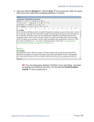 CHAPTER 10: THE STUDY NOTES


   3. Type your notes for Genesis 2:1. Click the Save     icon to save your notes. It's a good
      idea to save your notes before navigating elsewhere in e-Sword.




                TIP: You can create popup Scripture "ToolTips" in your own Notes! Just select
                an existing verse reference, like John 3:16, and click the Format Scripture
                ToolTip      icon (or press Ctrl-J).




e-Sword User’s Guide, Copyright © 2012 by BibleSupport.com                          P a g e 139
 