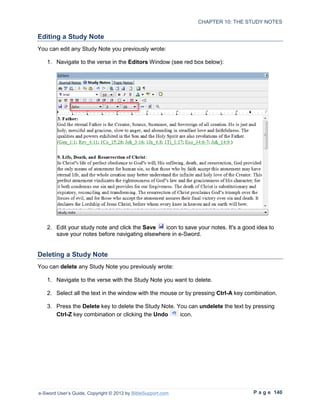 CHAPTER 10: THE STUDY NOTES

Editing a Study Note
You can edit any Study Note you previously wrote:

   1. Navigate to the verse in the Editors Window (see red box below):




   2. Edit your study note and click the Save  icon to save your notes. It's a good idea to
      save your notes before navigating elsewhere in e-Sword.


Deleting a Study Note
You can delete any Study Note you previously wrote:

   1. Navigate to the verse with the Study Note you want to delete.

   2. Select all the text in the window with the mouse or by pressing Ctrl-A key combination.

   3. Press the Delete key to delete the Study Note. You can undelete the text by pressing
      Ctrl-Z key combination or clicking the Undo     icon.




e-Sword User’s Guide, Copyright © 2012 by BibleSupport.com                         P a g e 140
 
