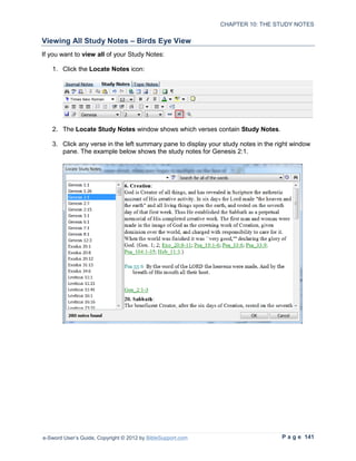 CHAPTER 10: THE STUDY NOTES

Viewing All Study Notes – Birds Eye View
If you want to view all of your Study Notes:

   1. Click the Locate Notes icon:




   2. The Locate Study Notes window shows which verses contain Study Notes.

   3. Click any verse in the left summary pane to display your study notes in the right window
      pane. The example below shows the study notes for Genesis 2:1.




e-Sword User’s Guide, Copyright © 2012 by BibleSupport.com                         P a g e 141
 
