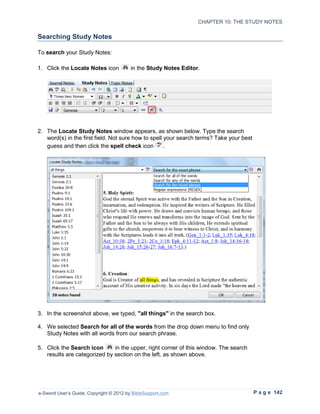 CHAPTER 10: THE STUDY NOTES

Searching Study Notes

To search your Study Notes:

1. Click the Locate Notes icon           in the Study Notes Editor.




2. The Locate Study Notes window appears, as shown below. Type the search
   word(s) in the first field. Not sure how to spell your search terms? Take your best
   guess and then click the spell check icon         .




3. In the screenshot above, we typed, "all things" in the search box.

4. We selected Search for all of the words from the drop down menu to find only
   Study Notes with all words from our search phrase.

5. Click the Search icon      in the upper, right corner of this window. The search
   results are categorized by section on the left, as shown above.




e-Sword User’s Guide, Copyright © 2012 by BibleSupport.com                               P a g e 142
 