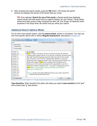 CHAPTER 10: THE STUDY NOTES

6. After reviewing the search results, press the OK button. This closes the search
   window and displays the full text of the Study Note you chose.

        TIP: If we selected, Search for any of the words, e-Sword would have displayed
        search results with both words from our search phrase (“all” and “things”). Study Notes
        would have been shown if they contained the word “all” and “things” as separate words
        anywhere in the Study Note. Be careful how you refine your search.


Additional Search Options Wheel
For an even more specific search, click the search wheel, (shown in red below). You may use
this more specific search with or without Regular Expressions, discussed in Chapter 22.




Case Sensitive: When checked, this option will make your search case sensitive to find “god”
with a lower-case “g” (see above).




e-Sword User’s Guide, Copyright © 2012 by BibleSupport.com                           P a g e 143
 