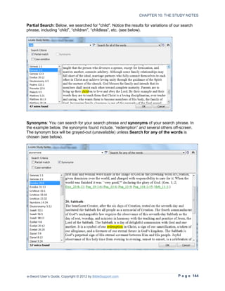 CHAPTER 10: THE STUDY NOTES

Partial Search: Below, we searched for "child". Notice the results for variations of our search
phrase, including “child”, “children”, “childless”, etc. (see below).




Synonyms: You can search for your search phrase and synonyms of your search phrase. In
the example below, the synonyms found include, “redemption” and several others off-screen.
The synonym box will be grayed-out (unavailable) unless Search for any of the words is
chosen (see below).




e-Sword User’s Guide, Copyright © 2012 by BibleSupport.com                            P a g e 144
 