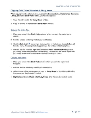 CHAPTER 10: THE STUDY NOTES

Copying from Other Windows to Study Notes
When copying from the other windows, such as the Commentaries, Dictionaries, Reference
Library, etc. to the Study Notes editor, you have two options:

1. Copy the entire text to the Study Notes window.

2. Copy an excerpt of the text to the Study Notes window.


Copying the Entire Text

1. Place your cursor in the Study Notes window where you want the copied text to
   appear.

2. Find the window containing the text you want to copy.

3. Click the Select All  icon or right click anywhere in the text and choose Select All
   from the menu. The complete text appearing in the window will be highlighted.

4. With the text still selected, right-click and select Paste into Study Notes (be sure
   your Study Notes are open to the correct verse). The selected text will be copied into
   your Study Notes at the location where you last placed your cursor.

Copying an Excerpt

1. Place your cursor in the Study Note window where you want the copied text
   to appear.

2. Find the window containing the text you want to copy.

3. Select the part of the text you want to copy to Study Notes by highlighting (left click
   the mouse and drag to select) the text.

4. Right-click and select Paste into Study Notes. Only the selected text will paste.




e-Sword User’s Guide, Copyright © 2012 by BibleSupport.com                            P a g e 146
 