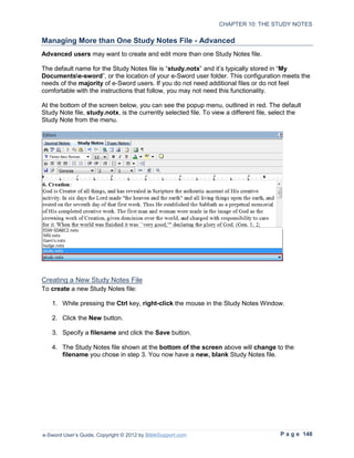 CHAPTER 10: THE STUDY NOTES

Managing More than One Study Notes File - Advanced
Advanced users may want to create and edit more than one Study Notes file.

The default name for the Study Notes file is “study.notx” and it’s typically stored in “My
Documentse-sword”, or the location of your e-Sword user folder. This configuration meets the
needs of the majority of e-Sword users. If you do not need additional files or do not feel
comfortable with the instructions that follow, you may not need this functionality.

At the bottom of the screen below, you can see the popup menu, outlined in red. The default
Study Note file, study.notx, is the currently selected file. To view a different file, select the
Study Note from the menu.




Creating a New Study Notes File
To create a new Study Notes file:

   1. While pressing the Ctrl key, right-click the mouse in the Study Notes Window.

   2. Click the New button.

   3. Specify a filename and click the Save button.

   4. The Study Notes file shown at the bottom of the screen above will change to the
      filename you chose in step 3. You now have a new, blank Study Notes file.




e-Sword User’s Guide, Copyright © 2012 by BibleSupport.com                               P a g e 148
 