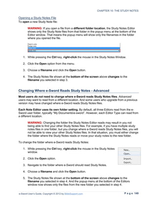 CHAPTER 10: THE STUDY NOTES

Opening a Study Notes File
To open a new Study Note file:

        WARNING: If you open a file from a different folder location, the Study Notes Editor
        shows only the Study Note files from that folder in the popup menu at the bottom of the
        Editor window. That means the popup menu will show only the filenames in the folder
        where you opened the file.




   1. While pressing the Ctrl key, right-click the mouse in the Study Notes Window.

   2. Click the Open option from the menu.

   3. Choose a filename and click the Open button.

   4. The Study Notes file shown at the bottom of the screen above changes to the
      filename you selected in step 3.


Changing Where e-Sword Reads Study Notes - Advanced
Most users do not need to change where e-Sword reads Study Notes files. Advanced
users may want to read from a different location. And some users who upgrade from a previous
version may have changed where e-Sword reads Study Notes files.

Each Note Editor uses its own folder setting. By default, all three Editors read from the e-
Sword user folder, typically “My Documentse-sword”. However, each Editor Type can read from
a different location.

        WARNING: Changing the folder the Study Notes Editor reads may result in you not
        being able to find your other Study Notes files. For example, if you have multiple study
        notes files in one folder, but you change where e-Sword reads Study Notes files, you will
        not be able to view your other Study Notes files. In that situation, you must either change
        the folder where the Study Notes reads or move your study notes to the new folder.

To change the folder where e-Sword reads Study Notes:

   1. While pressing the Ctrl key, right-click the mouse in the Study Notes
      window.

   2. Click the Open option.

   3. Navigate to the folder where e-Sword should read Study Notes.

   4. Choose a filename and click the Open button.

   5. The Study Notes file shown at the bottom of the screen above changes to the
      filename you selected in step 4. And the popup menu at the bottom of the Editors
      window now shows only the files from the new folder you selected in step 4.


e-Sword User’s Guide, Copyright © 2012 by BibleSupport.com                             P a g e 149
 