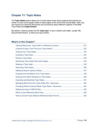 Chapter 11: Topic Notes
The Topic Notes feature allows you to write topical notes about subjects that interest you,
similar to notes some people make on blank pages at the end of their printed Bible. Here, you
can record your personal discoveries and conclusions about different subjects in the Bible.
Topic Notes are subject-based.

My default, e-Sword creates the file “topic.topx” in your e-Sword user folder, usually “My
Documentse-Sword”, to store your topic entries.




What’s in this Chapter?
     Viewing Resources: Topic Editor or Reference Library? .................................................151
     e-Sword 9 Users: Can’t Find your Topic Notes? .............................................................152
     Viewing Your Topic Notes...............................................................................................152
     Creating a Topic Note .....................................................................................................153
     Editing a Topic Note .......................................................................................................154
     Optimizing Topic Notes Files with Images ......................................................................155
     Deleting a Topic Note .....................................................................................................155
     Searching Topic Notes ...................................................................................................156
     Additional Search Options Wheel ...................................................................................157
     Copying from the Bible to Your Topic Notes ...................................................................159
     Copying from Other Windows to Topic Notes .................................................................160
     Importing and Exporting Topic Notes ..............................................................................161
     Managing More than One Topic Notes File - Advanced ..................................................162
     Changing Where e-Sword Reads Topic Notes - Advanced .............................................164
     Reference Library (.REFX) Files .....................................................................................165
     When to Use Reference Book Files ................................................................................165
     How to Convert Topic Notes to Reference Book Format .................................................165




e-Sword User’s Guide, Copyright © 2012 by BibleSupport.com                                                          P a g e 150
 
