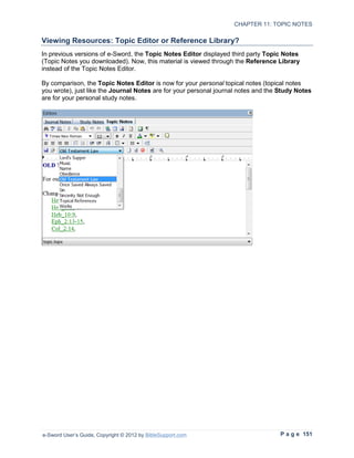 CHAPTER 11: TOPIC NOTES

Viewing Resources: Topic Editor or Reference Library?
In previous versions of e-Sword, the Topic Notes Editor displayed third party Topic Notes
(Topic Notes you downloaded). Now, this material is viewed through the Reference Library
instead of the Topic Notes Editor.

By comparison, the Topic Notes Editor is now for your personal topical notes (topical notes
you wrote), just like the Journal Notes are for your personal journal notes and the Study Notes
are for your personal study notes.




e-Sword User’s Guide, Copyright © 2012 by BibleSupport.com                          P a g e 151
 