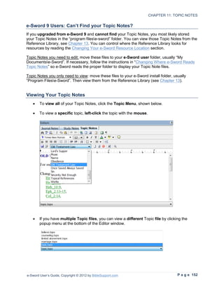 CHAPTER 11: TOPIC NOTES

e-Sword 9 Users: Can’t Find your Topic Notes?
If you upgraded from e-Sword 9 and cannot find your Topic Notes, you most likely stored
your Topic Notes in the “program filese-sword” folder. You can view those Topic Notes from the
Reference Library, see Chapter 13. You can control where the Reference Library looks for
resources by reading the Changing Your e-Sword Resource Location section.

Topic Notes you need to edit: move these files to your e-Sword user folder, usually “My
Documentse-Sword”. If necessary, follow the instructions in “Changing Where e-Sword Reads
Topic Notes” so e-Sword reads the proper folder to display your Topic Note files.

Topic Notes you only need to view: move these files to your e-Sword install folder, usually
“Program Filese-Sword”. Then view them from the Reference Library (see Chapter 13).


Viewing Your Topic Notes
   •    To view all of your Topic Notes, click the Topic Menu, shown below.

   •    To view a specific topic, left-click the topic with the mouse.




   •    If you have multiple Topic files, you can view a different Topic file by clicking the
        popup menu at the bottom of the Editor window.




e-Sword User’s Guide, Copyright © 2012 by BibleSupport.com                             P a g e 152
 