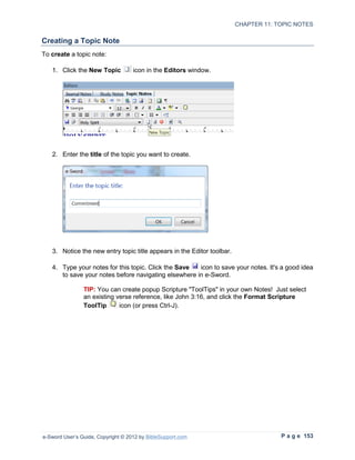 CHAPTER 11: TOPIC NOTES

Creating a Topic Note
To create a topic note:

   1. Click the New Topic           icon in the Editors window.




   2. Enter the title of the topic you want to create.




   3. Notice the new entry topic title appears in the Editor toolbar.

   4. Type your notes for this topic. Click the Save  icon to save your notes. It's a good idea
      to save your notes before navigating elsewhere in e-Sword.

                TIP: You can create popup Scripture "ToolTips" in your own Notes! Just select
                an existing verse reference, like John 3:16, and click the Format Scripture
                ToolTip      icon (or press Ctrl-J).




e-Sword User’s Guide, Copyright © 2012 by BibleSupport.com                           P a g e 153
 