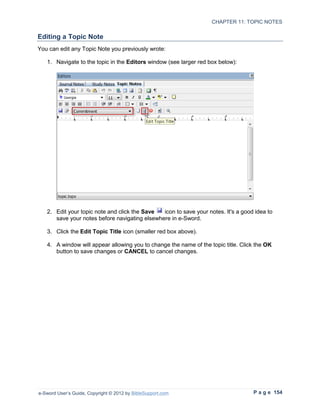 CHAPTER 11: TOPIC NOTES

Editing a Topic Note
You can edit any Topic Note you previously wrote:

   1. Navigate to the topic in the Editors window (see larger red box below):




   2. Edit your topic note and click the Save  icon to save your notes. It's a good idea to
      save your notes before navigating elsewhere in e-Sword.

   3. Click the Edit Topic Title icon (smaller red box above).

   4. A window will appear allowing you to change the name of the topic title. Click the OK
      button to save changes or CANCEL to cancel changes.




e-Sword User’s Guide, Copyright © 2012 by BibleSupport.com                         P a g e 154
 