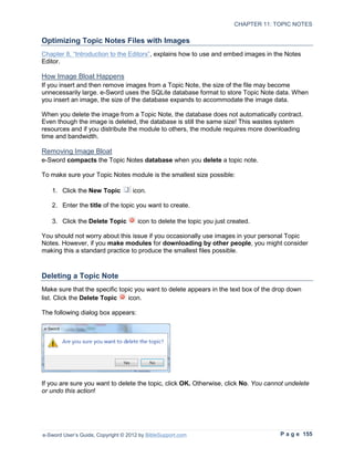 CHAPTER 11: TOPIC NOTES

Optimizing Topic Notes Files with Images
Chapter 8, “Introduction to the Editors”, explains how to use and embed images in the Notes
Editor.

How Image Bloat Happens
If you insert and then remove images from a Topic Note, the size of the file may become
unnecessarily large. e-Sword uses the SQLite database format to store Topic Note data. When
you insert an image, the size of the database expands to accommodate the image data.

When you delete the image from a Topic Note, the database does not automatically contract.
Even though the image is deleted, the database is still the same size! This wastes system
resources and if you distribute the module to others, the module requires more downloading
time and bandwidth.

Removing Image Bloat
e-Sword compacts the Topic Notes database when you delete a topic note.

To make sure your Topic Notes module is the smallest size possible:

   1. Click the New Topic           icon.

   2. Enter the title of the topic you want to create.

   3. Click the Delete Topic          icon to delete the topic you just created.

You should not worry about this issue if you occasionally use images in your personal Topic
Notes. However, if you make modules for downloading by other people, you might consider
making this a standard practice to produce the smallest files possible.



Deleting a Topic Note
Make sure that the specific topic you want to delete appears in the text box of the drop down
list. Click the Delete Topic   icon.

The following dialog box appears:




If you are sure you want to delete the topic, click OK. Otherwise, click No. You cannot undelete
or undo this action!




e-Sword User’s Guide, Copyright © 2012 by BibleSupport.com                             P a g e 155
 