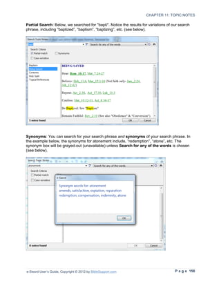 CHAPTER 11: TOPIC NOTES

Partial Search: Below, we searched for "bapti". Notice the results for variations of our search
phrase, including “baptized”, “baptism”, “baptizing”, etc. (see below).




Synonyms: You can search for your search phrase and synonyms of your search phrase. In
the example below, the synonyms for atonement include, “redemption”, “atone”, etc. The
synonym box will be grayed-out (unavailable) unless Search for any of the words is chosen
(see below).




e-Sword User’s Guide, Copyright © 2012 by BibleSupport.com                            P a g e 158
 