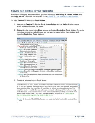 CHAPTER 11: TOPIC NOTES

Copying from the Bible to Your Topic Notes
In addition to copying with this method, you can also apply formatting to copied verses with
the Copy Verses command documented in the Chapter 3, “The Bible Windows In-Depth”.

To copy Psalms 33:6 into your Topic Notes:

   1. Navigate to Psalms 33:6 in the Topic Notes Editor window. Left-click the mouse
      where you want to paste the verse.

   2. Right-click the verse in the Bible window and select Paste Into Topic Notes. (To paste
      more than one verse, select the verses you want to paste before right-clicking and
      choosing Paste Into Topic Notes.)




   3. The verse appears in your Topic Notes.




e-Sword User’s Guide, Copyright © 2012 by BibleSupport.com                         P a g e 159
 