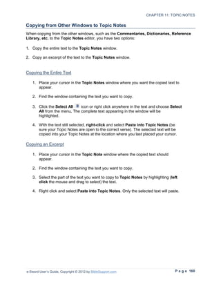 CHAPTER 11: TOPIC NOTES

Copying from Other Windows to Topic Notes
When copying from the other windows, such as the Commentaries, Dictionaries, Reference
Library, etc. to the Topic Notes editor, you have two options:

1. Copy the entire text to the Topic Notes window.

2. Copy an excerpt of the text to the Topic Notes window.


Copying the Entire Text

   1. Place your cursor in the Topic Notes window where you want the copied text to
      appear.

   2. Find the window containing the text you want to copy.

   3. Click the Select All   icon or right click anywhere in the text and choose Select
      All from the menu. The complete text appearing in the window will be
      highlighted.

   4. With the text still selected, right-click and select Paste into Topic Notes (be
      sure your Topic Notes are open to the correct verse). The selected text will be
      copied into your Topic Notes at the location where you last placed your cursor.

Copying an Excerpt

   1. Place your cursor in the Topic Note window where the copied text should
      appear.

   2. Find the window containing the text you want to copy.

   3. Select the part of the text you want to copy to Topic Notes by highlighting (left
      click the mouse and drag to select) the text.

   4. Right click and select Paste into Topic Notes. Only the selected text will paste.




e-Sword User’s Guide, Copyright © 2012 by BibleSupport.com                           P a g e 160
 