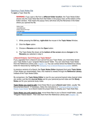 CHAPTER 11: TOPIC NOTES

Opening a Topic Notes File
To open a Topic Note file:

        WARNING: If you open a file from a different folder location, the Topic Notes Editor
        shows only the Topic Note files from that folder in the popup menu at the bottom of the
        Editor window. That means the popup menu will show only the filenames in the folder
        where you opened the file.




        1. While pressing the Ctrl key, right-click the mouse in the Topic Notes Window.

        2. Click the Open option.

        3. Choose a filename and click the Open button.

        4. The Topic Notes file shown at the bottom of the screen above changes to the
           filename you selected in step 3.

   e-Sword 9 Users: Can’t Find your Topic Notes?
   If you upgraded from e-Sword 9 and cannot find your Topic Notes, you most likely stored
   your Topic Notes in your “program filese-sword” folder. You can view those Topic Notes
   from the Reference Library (see Chapter 13). You can control where the Reference Library
   looks for resources by reading the Changing Your e-Sword Resource Location section.

   In previous versions of e-Sword, the Topic Notes Editor displayed third party Topic Notes
   (Topic Notes you downloaded). Now, this material is viewed through the Reference Library
   instead of the Topic Notes Editor.

   By comparison, the Topic Notes Editor is now for your personal topical notes (topical notes
   you wrote), just like the Journal Notes are for your personal journal notes and the Study
   Notes are for your personal study notes.

   Topic Notes you need to edit: move these files to your e-Sword user folder, usually “My
   Documentse-Sword”. If necessary, follow the instructions in “Changing Where e-Sword
   Reads Topic Notes” so e-Sword reads the proper folder to display your Topic Note files.

   Topic Notes you only need to view: move these files to your e-Sword install folder, usually
   “Program Filese-Sword”. Then view them from the Reference Library (see Chapter 13).




e-Sword User’s Guide, Copyright © 2012 by BibleSupport.com                           P a g e 163
 