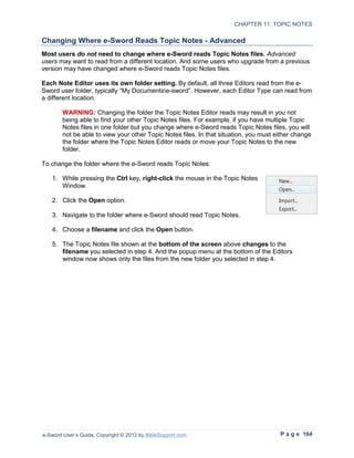 CHAPTER 11: TOPIC NOTES

Changing Where e-Sword Reads Topic Notes - Advanced
Most users do not need to change where e-Sword reads Topic Notes files. Advanced
users may want to read from a different location. And some users who upgrade from a previous
version may have changed where e-Sword reads Topic Notes files.

Each Note Editor uses its own folder setting. By default, all three Editors read from the e-
Sword user folder, typically “My Documentse-sword”. However, each Editor Type can read from
a different location.

        WARNING: Changing the folder the Topic Notes Editor reads may result in you not
        being able to find your other Topic Notes files. For example, if you have multiple Topic
        Notes files in one folder but you change where e-Sword reads Topic Notes files, you will
        not be able to view your other Topic Notes files. In that situation, you must either change
        the folder where the Topic Notes Editor reads or move your Topic Notes to the new
        folder.

To change the folder where the e-Sword reads Topic Notes:

   1. While pressing the Ctrl key, right-click the mouse in the Topic Notes
      Window.

   2. Click the Open option.

   3. Navigate to the folder where e-Sword should read Topic Notes.

   4. Choose a filename and click the Open button.

   5. The Topic Notes file shown at the bottom of the screen above changes to the
      filename you selected in step 4. And the popup menu at the bottom of the Editors
      window now shows only the files from the new folder you selected in step 4.




e-Sword User’s Guide, Copyright © 2012 by BibleSupport.com                             P a g e 164
 