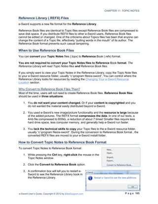 CHAPTER 11: TOPIC NOTES

Reference Library (.REFX) Files
e-Sword supports a new file format for the Reference Library.

Reference Book files are identical to Topic files except Reference Book files are compressed to
save disk space. If you distribute REFX files to other e-Sword users, Reference Book files
cannot be edited or changed. One of the criticisms about Topics files has been that anyone can
change the content of a Topic file, effectively “putting words in the mouth” of its author. The
Reference Book format prevents such casual tampering.

When to Use Reference Book Files
You can convert your Topic Notes files (.topx) to Reference Book (.refx) format.

You are not required to convert your Topic Notes files to Reference Book format. The
Reference Library will read Topic Notes files and Reference Book files.

If you simply want to view your Topic Notes in the Reference Library, copy the Topic Note files
to your e-Sword resource folder, usually “c:program filese-sword”. You can control where the
Reference Library looks for resources by reading the Changing Your e-Sword Resource
Location section.

Why Convert to Reference Book Files Then?
Most of the time, users will not need to create Reference Book files. Reference Book files
should be used in three situations:

   1. You do not want your content changed. Or if your content is copyrighted and you
      do not wanted the material easily distributed beyond e-Sword.

   2. You used e-Sword’s new image/picture functionality and the resource is large because
      of the added pictures. The REFX format compresses the data. In one of our tests, a
      4mb file compressed to 600kb, a reduction of about 7 times! Smaller files require less
      hard drive space, less computer memory, and generally help e-Sword run faster.

   3. You lack the technical skills to copy your Topic files to the e-Sword resource folder,
      usually “c:program filese-sword”. During the conversion to Reference Book format , the
      converted REFX files are moved to your e-Sword install folder.

How to Convert Topic Notes to Reference Book Format
To convert Topic Notes to Reference Book format:

   1. While pressing the Ctrl key, right-click the mouse in the
      Topic Notes window.

   2. Click the Convert to Reference Book option.

   3. A confirmation box will tell you to restart e-
      Sword to see the Reference Library book in
      the Reference Library.




e-Sword User’s Guide, Copyright © 2012 by BibleSupport.com                           P a g e 165
 