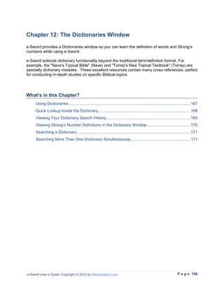 Chapter 12: The Dictionaries Window
e-Sword provides a Dictionaries window so you can learn the definition of words and Strong’s
numbers while using e-Sword.

e-Sword extends dictionary functionality beyond the traditional term/definition format. For
example, the "Nave's Topical Bible" (Nave) and "Torrey's New Topical Textbook" (Torrey) are
specialty dictionary modules. These excellent resources contain many cross references, perfect
for conducting in-depth studies on specific Biblical topics.




What’s in this Chapter?
     Using Dictionaries ...........................................................................................................167
     Quick Lookup Inside the Dictionary .................................................................................168
     Viewing Your Dictionary Search History..........................................................................169
     Viewing Strong’s Number Definitions in the Dictionary Window ......................................170
     Searching a Dictionary ....................................................................................................171
     Searching More Than One Dictionary Simultaneously ....................................................171




e-Sword User’s Guide, Copyright © 2012 by BibleSupport.com                                                            P a g e 166
 