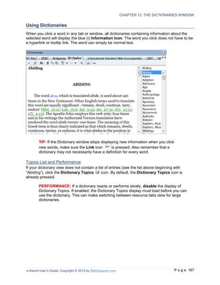 CHAPTER 12: THE DICTIONARIES WINDOW

Using Dictionaries
When you click a word in any tab or window, all dictionaries containing information about the
selected word will display the blue (i) Information Icon. The word you click does not have to be
a hyperlink or tooltip link. The word can simply be normal text.




        TIP: If the Dictionary window stops displaying new information when you click
        new words, make sure the Link icon        is pressed. Also remember that a
        dictionary may not necessarily have a definition for every word.

Topics List and Performance
If your dictionary view does not contain a list of entries (see the list above beginning with
“Abiding”), click the Dictionary Topics      icon. By default, the Dictionary Topics icon is
already pressed.

        PERFORMANCE: If a dictionary reacts or performs slowly, disable the display of
        Dictionary Topics. If enabled, the Dictionary Topics display must load before you can
        use the dictionary. This can make switching between resource tabs slow for large
        dictionaries.




e-Sword User’s Guide, Copyright © 2012 by BibleSupport.com                              P a g e 167
 