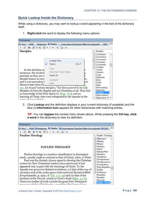 CHAPTER 12: THE DICTIONARIES WINDOW

Quick Lookup Inside the Dictionary
While using a dictionary, you may want to lookup a word appearing in the text of the dictionary
itself.

   1. Right-click the word to display the following menu options:




   2. Click Lookup and the definition displays in your current dictionary (if available) and the
      blue (i) Information Icon appears for other dictionaries with matching entries.

        TIP: You can bypass the context menu shown above. While pressing the Ctrl key, click
        a word in the dictionary to view it’s definition.




e-Sword User’s Guide, Copyright © 2012 by BibleSupport.com                            P a g e 168
 