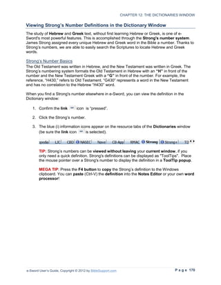 CHAPTER 12: THE DICTIONARIES WINDOW

Viewing Strong’s Number Definitions in the Dictionary Window
The study of Hebrew and Greek text, without first learning Hebrew or Greek, is one of e-
Sword's most powerful features. This is accomplished through the Strong's number system.
James Strong assigned every unique Hebrew and Greek word in the Bible a number. Thanks to
Strong’s numbers, we are able to easily search the Scriptures to locate Hebrew and Greek
words.

Strong’s Number Basics
The Old Testament was written in Hebrew, and the New Testament was written in Greek. The
Strong’s numbering system formats the Old Testament in Hebrew with an “H” in front of the
number and the New Testament Greek with a “G” in front of the number. For example, the
reference, “H430,” refers to Old Testament. “G430” represents a word in the New Testament
and has no correlation to the Hebrew “H430” word.

When you find a Strong's number elsewhere in e-Sword, you can view the definition in the
Dictionary window:

   1. Confirm the link          icon is “pressed”.

   2. Click the Strong’s number.

   3. The blue (i) information icons appear on the resource tabs of the Dictionaries window
      (be sure the link icon      is selected).



        TIP: Strong’s numbers can be viewed without leaving your current window, if you
        only need a quick definition. Strong's definitions can be displayed as "ToolTips". Place
        the mouse pointer over a Strong's number to display the definition in a ToolTip popup.

        MEGA TIP: Press the F4 button to copy the Strong’s definition to the Windows
        clipboard. You can paste (Ctrl-V) the definition into the Notes Editor or your own word
        processor!




e-Sword User’s Guide, Copyright © 2012 by BibleSupport.com                            P a g e 170
 