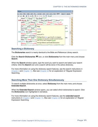 CHAPTER 12: THE DICTIONARIES WINDOW




Searching a Dictionary
The Dictionaries search is nearly identical to the Bible and Reference Library search.

Click the Search Dictionaries         icon, or click Dictionaries from the main menu and choose
Search.

When the Search window opens, type the word you want to search and select your search
criteria. Click the Search icon and a search will be done in the active dictionary.

For more information on using the dictionary search features, see the search instructions in
Chapter 3 and Chapter 13. Also see Chapter 22 for an explanation of Regular Expression
Searching.



Searching More Than One Dictionary Simultaneously
To search multiple dictionaries at once, select Dictionary from the main menu and choose
Extended Search.

When the Extended Search window opens, you can select which dictionaries to search. Click
the Dictionaries icon highlighted in red below.

For more information on using the dictionary search features, see the extended search
instructions in Chapter 3 and Chapter 13. Also see Chapter 22 for an explanation of Regular
Expression Searching.




e-Sword User’s Guide, Copyright © 2012 by BibleSupport.com                            P a g e 171
 