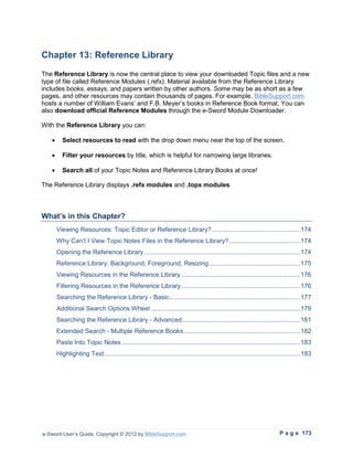 Chapter 13: Reference Library
The Reference Library is now the central place to view your downloaded Topic files and a new
type of file called Reference Modules (.refx). Material available from the Reference Library
includes books, essays, and papers written by other authors. Some may be as short as a few
pages, and other resources may contain thousands of pages. For example, BibleSupport.com
hosts a number of William Evans’ and F.B. Meyer’s books in Reference Book format. You can
also download official Reference Modules through the e-Sword Module Downloader.

With the Reference Library you can:

   •     Select resources to read with the drop down menu near the top of the screen.

   •     Filter your resources by title, which is helpful for narrowing large libraries.

   •     Search all of your Topic Notes and Reference Library Books at once!

The Reference Library displays .refx modules and .topx modules.



What’s in this Chapter?
       Viewing Resources: Topic Editor or Reference Library? .................................................174
       Why Can’t I View Topic Notes Files in the Reference Library?........................................174
       Opening the Reference Library .......................................................................................174
       Reference Library: Background, Foreground, Resizing ...................................................175
       Viewing Resources in the Reference Library ..................................................................176
       Filtering Resources in the Reference Library ..................................................................176
       Searching the Reference Library - Basic.........................................................................177
       Additional Search Options Wheel ...................................................................................179
       Searching the Reference Library - Advanced..................................................................181
       Extended Search - Multiple Reference Books .................................................................182
       Paste Into Topic Notes ...................................................................................................183
       Highlighting Text .............................................................................................................183




e-Sword User’s Guide, Copyright © 2012 by BibleSupport.com                                                              P a g e 173
 
